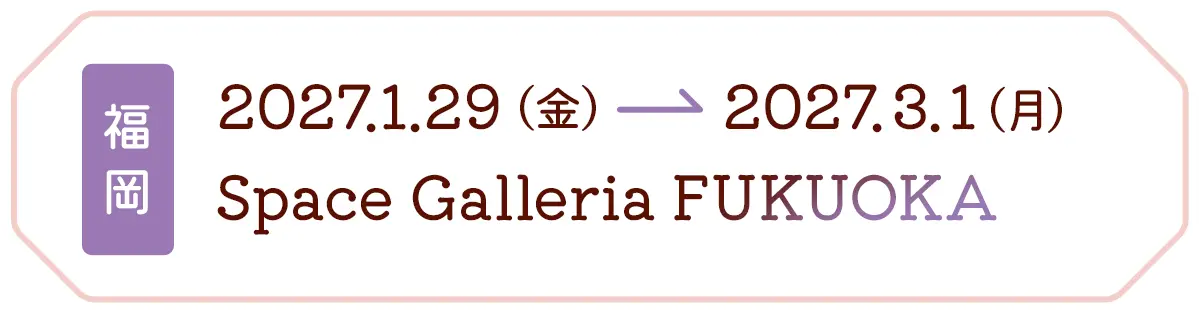 福岡 2027.1.29(金) → 2027.3.1(月) Space Galleria FUKUOKA