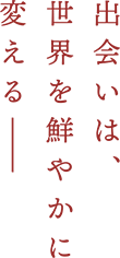 出会いは、世界を鮮やかに変える―――